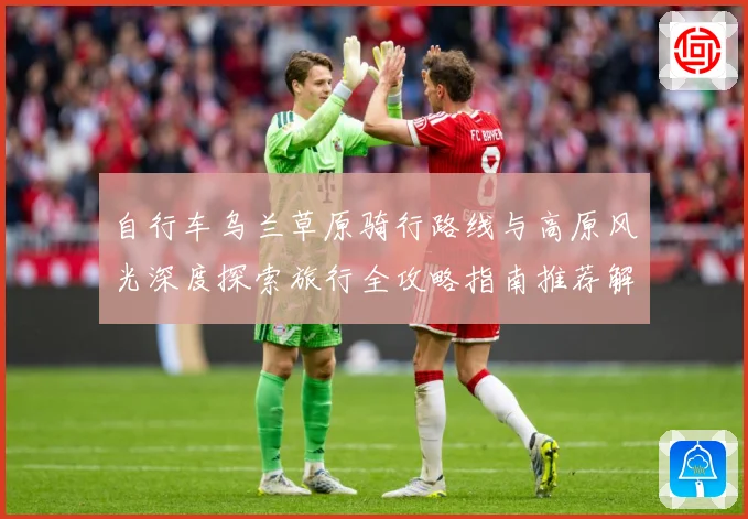 自行车乌兰草原骑行路线与高原风光深度探索旅行全攻略指南推荐解析-深度解析