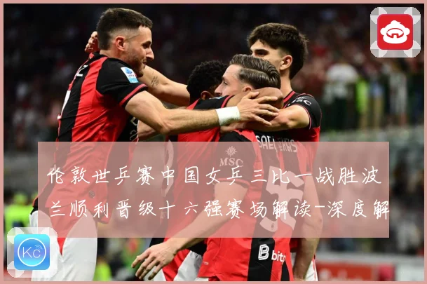 伦敦世乒赛中国女乒三比一战胜波兰顺利晋级十六强赛场解读-深度解析