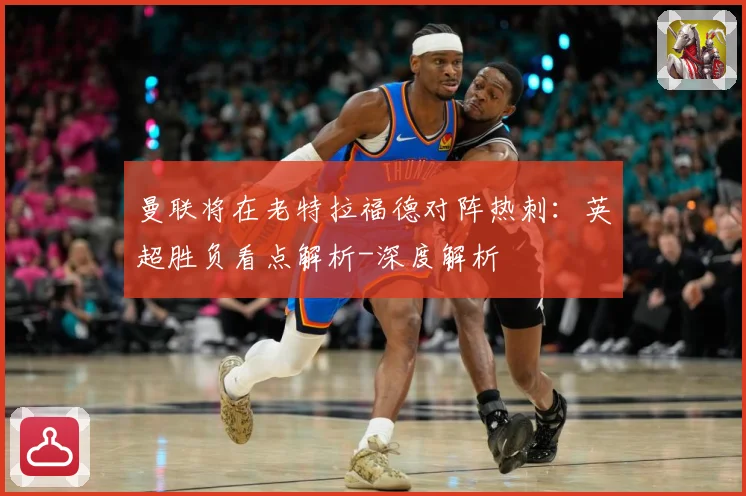 曼联将在老特拉福德对阵热刺：英超胜负看点解析-深度解析
